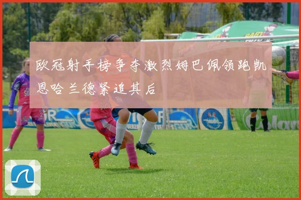 欧冠射手榜争夺激烈姆巴佩领跑凯恩哈兰德紧追其后