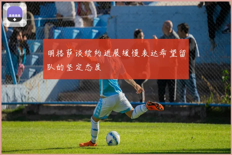 明格萨谈续约进展缓慢表达希望留队的坚定态度