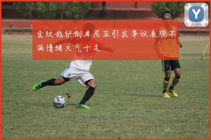 金玟哉铲倒库尼亚引发争议表现不满情绪火气十足