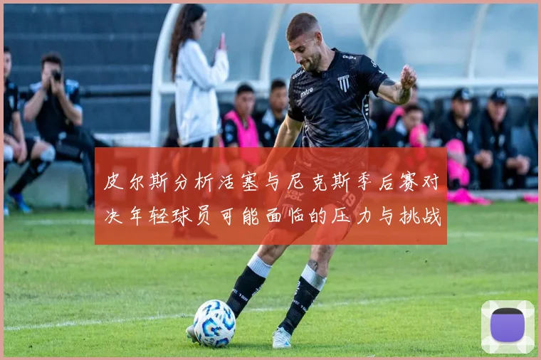 皮尔斯分析活塞与尼克斯季后赛对决年轻球员可能面临的压力与挑战