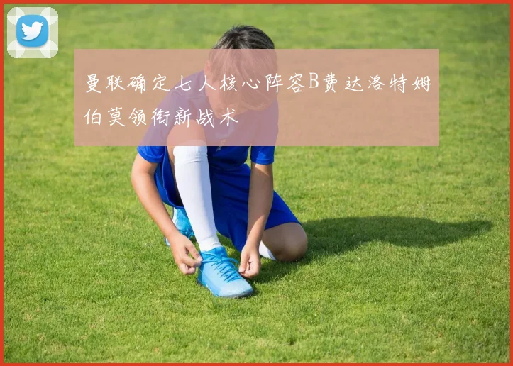 曼联确定七人核心阵容B费达洛特姆伯莫领衔新战术