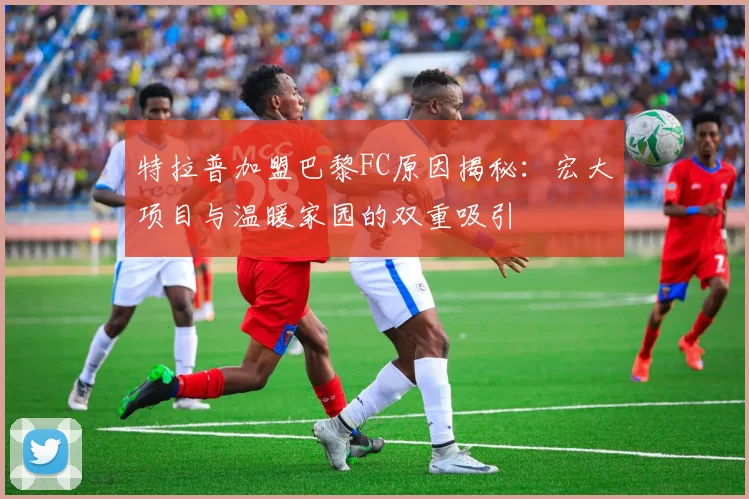 特拉普加盟巴黎FC原因揭秘：宏大项目与温暖家园的双重吸引