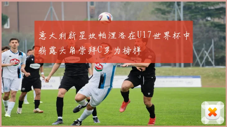 意大利新星坎帕涅洛在U17世界杯中崭露头角崇拜C罗为榜样