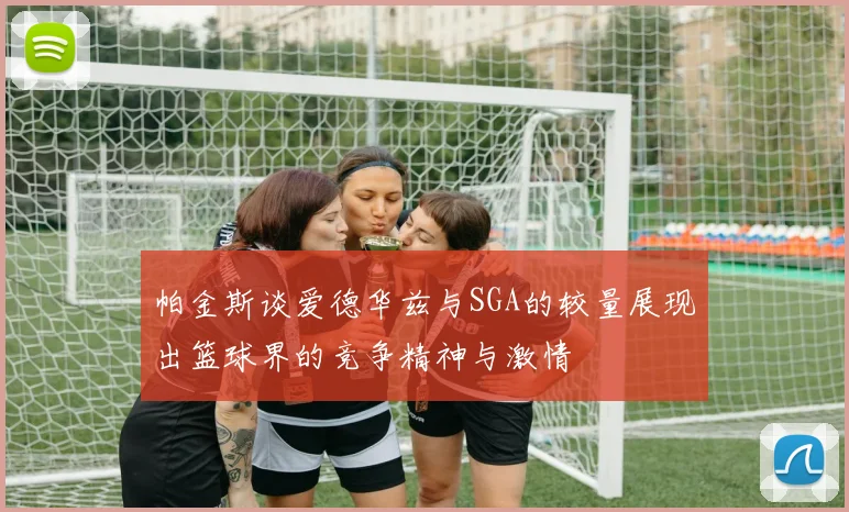 帕金斯谈爱德华兹与SGA的较量展现出篮球界的竞争精神与激情