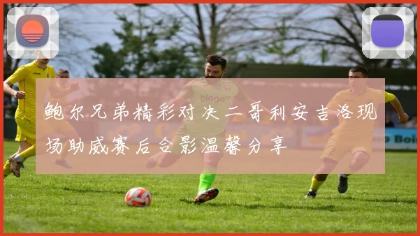 鲍尔兄弟精彩对决二哥利安吉洛现场助威赛后合影温馨分享