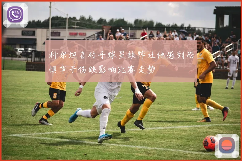 科尔坦言对手球星缺阵让他感到恐惧华子伤缺影响比赛走势