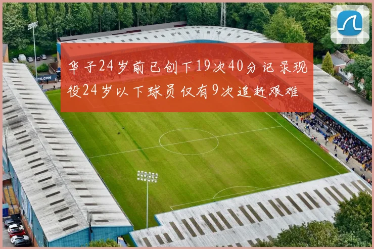 华子24岁前已创下19次40分记录现役24岁以下球员仅有9次追赶艰难