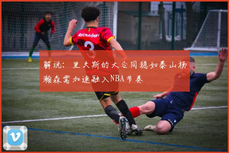 解说：里夫斯的大合同稳如泰山杨瀚森需加速融入NBA节奏