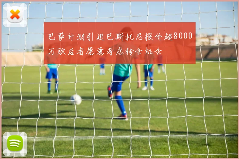 巴萨计划引进巴斯托尼报价超8000万欧后者愿意考虑转会机会