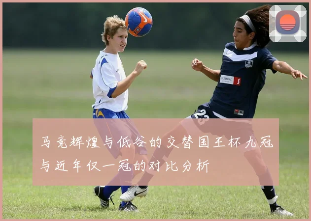 马竞辉煌与低谷的交替国王杯九冠与近年仅一冠的对比分析