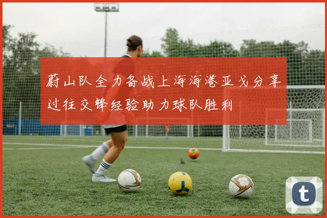蔚山队全力备战上海海港亚戈分享过往交锋经验助力球队胜利