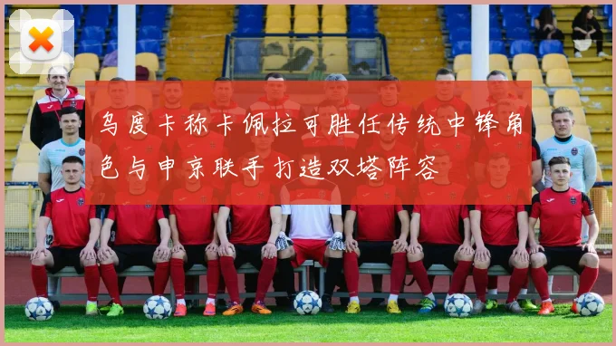 乌度卡称卡佩拉可胜任传统中锋角色与申京联手打造双塔阵容