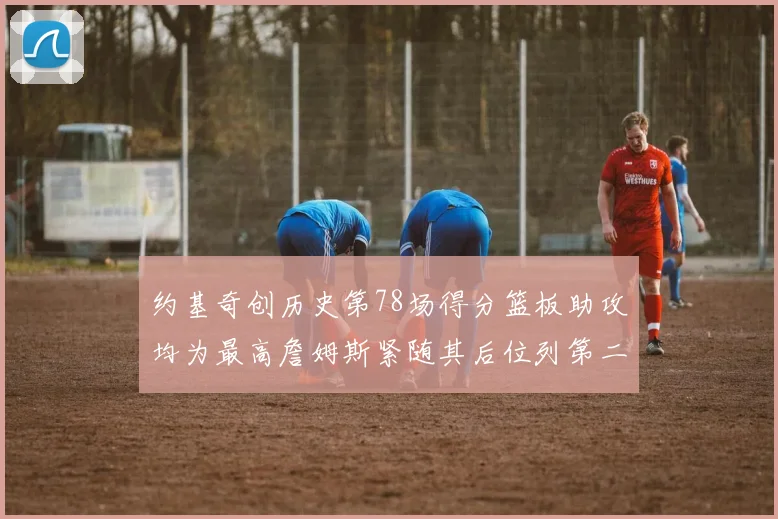 约基奇创历史第78场得分篮板助攻均为最高詹姆斯紧随其后位列第二