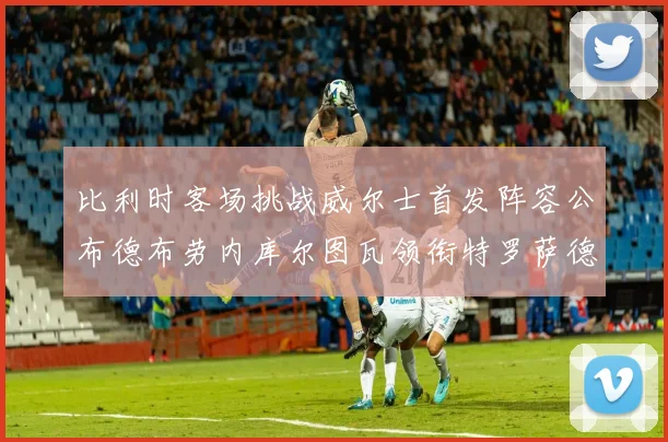 比利时客场挑战威尔士首发阵容公布德布劳内库尔图瓦领衔特罗萨德出战