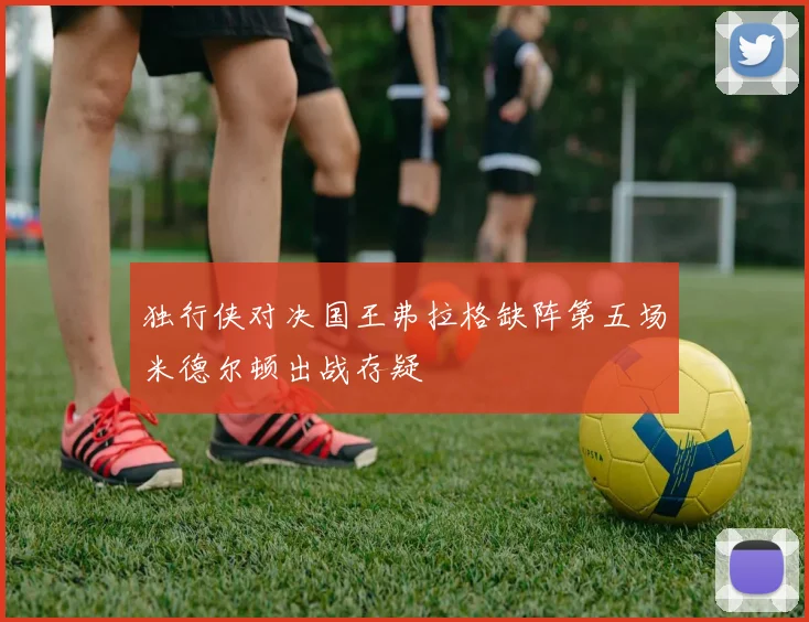 独行侠对决国王弗拉格缺阵第五场米德尔顿出战存疑