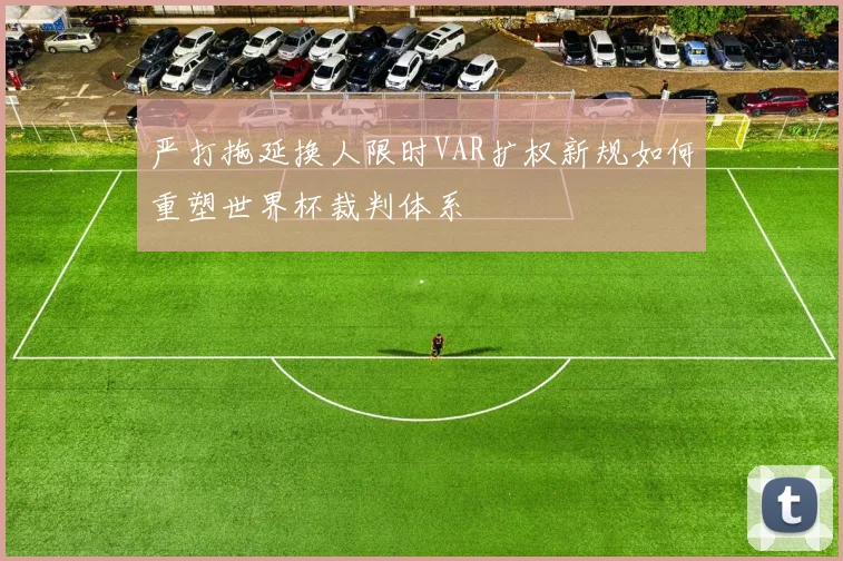 严打拖延换人限时VAR扩权新规如何重塑世界杯裁判体系