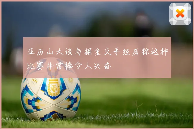 亚历山大谈与掘金交手经历称这种比赛非常棒令人兴奋