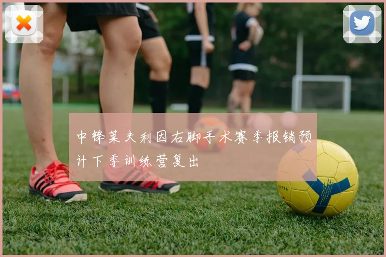 中锋莱夫利因右脚手术赛季报销预计下季训练营复出