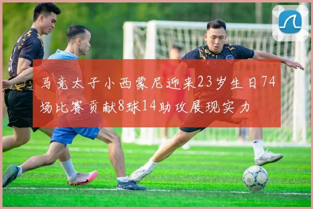 马竞太子小西蒙尼迎来23岁生日74场比赛贡献8球14助攻展现实力