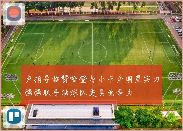 卢指导称赞哈登与小卡全明星实力强强联手助球队更具竞争力