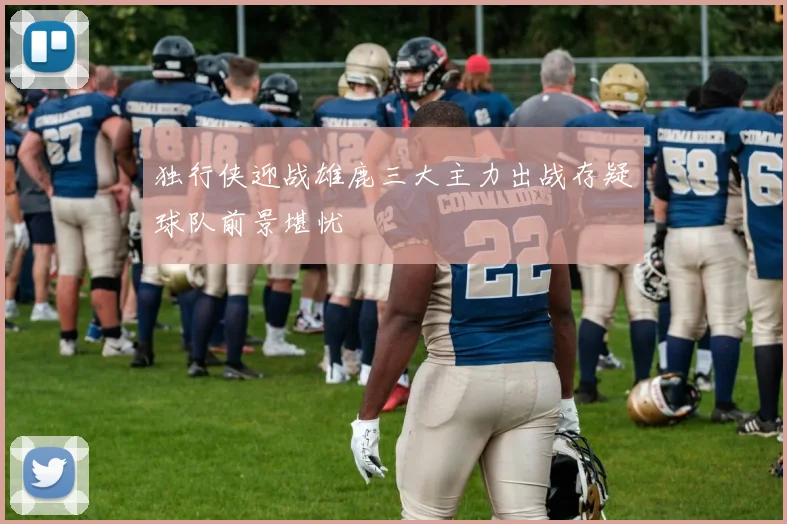 独行侠迎战雄鹿三大主力出战存疑球队前景堪忧