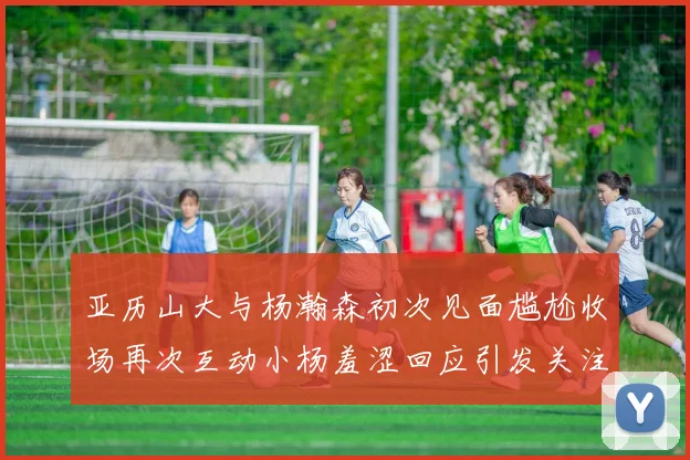 亚历山大与杨瀚森初次见面尴尬收场再次互动小杨羞涩回应引发关注