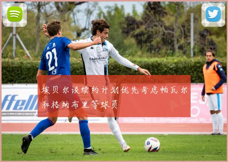 埃贝尔谈续约计划优先考虑帕瓦尔和格纳布里等球员