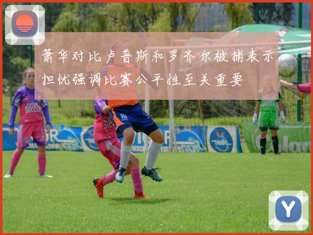萧华对比卢普斯和罗齐尔被捕表示担忧强调比赛公平性至关重要