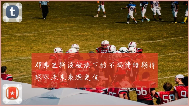 邓弗里斯谈被换下的不满情绪期待球队未来表现更佳