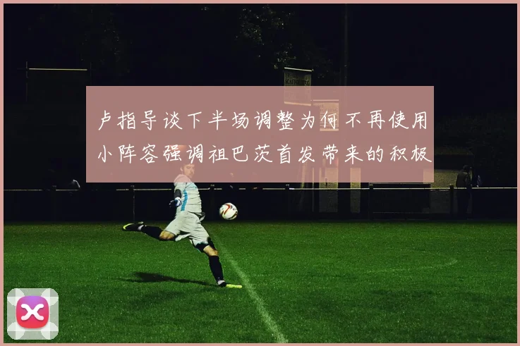 卢指导谈下半场调整为何不再使用小阵容强调祖巴茨首发带来的积极效果
