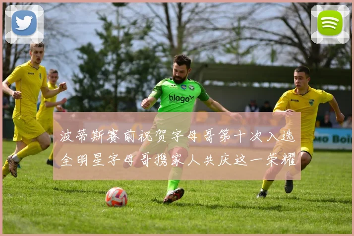 波蒂斯赛前祝贺字母哥第十次入选全明星字母哥携家人共庆这一荣耀时刻