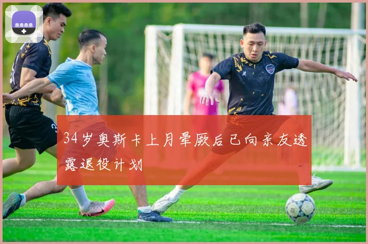 34岁奥斯卡上月晕厥后已向亲友透露退役计划