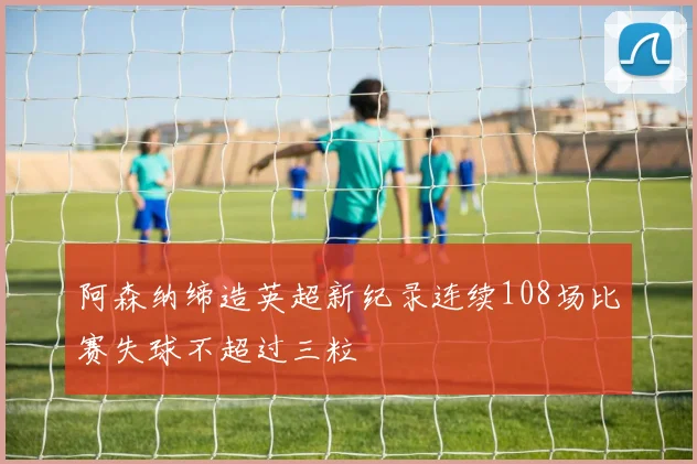 阿森纳缔造英超新纪录连续108场比赛失球不超过三粒