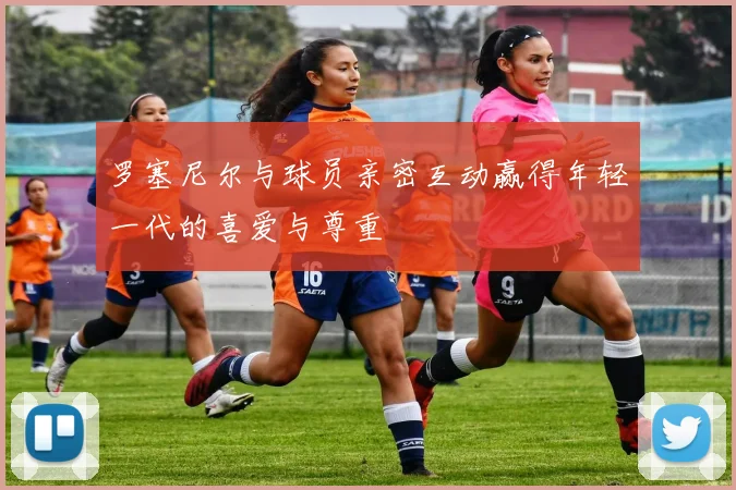 罗塞尼尔与球员亲密互动赢得年轻一代的喜爱与尊重