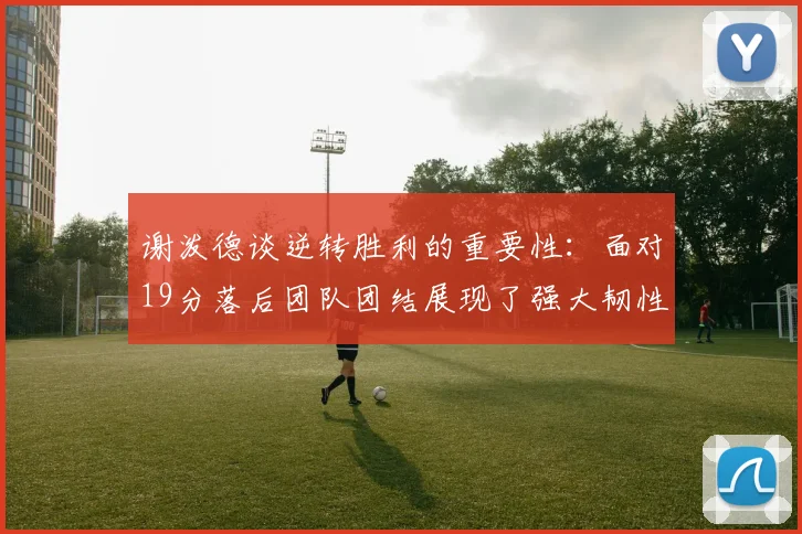 谢泼德谈逆转胜利的重要性：面对19分落后团队团结展现了强大韧性