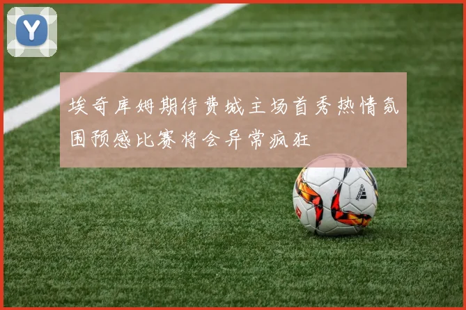埃奇库姆期待费城主场首秀热情氛围预感比赛将会异常疯狂
