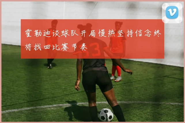 霍勒迪谈球队开局慢热坚持信念终将找回比赛节奏