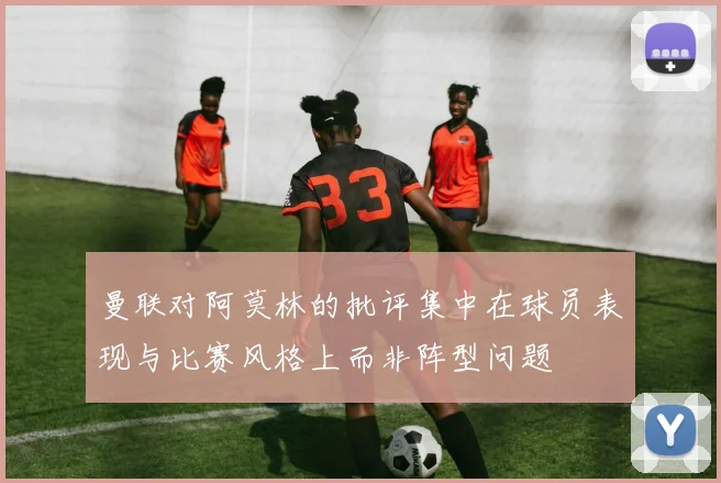 曼联对阿莫林的批评集中在球员表现与比赛风格上而非阵型问题